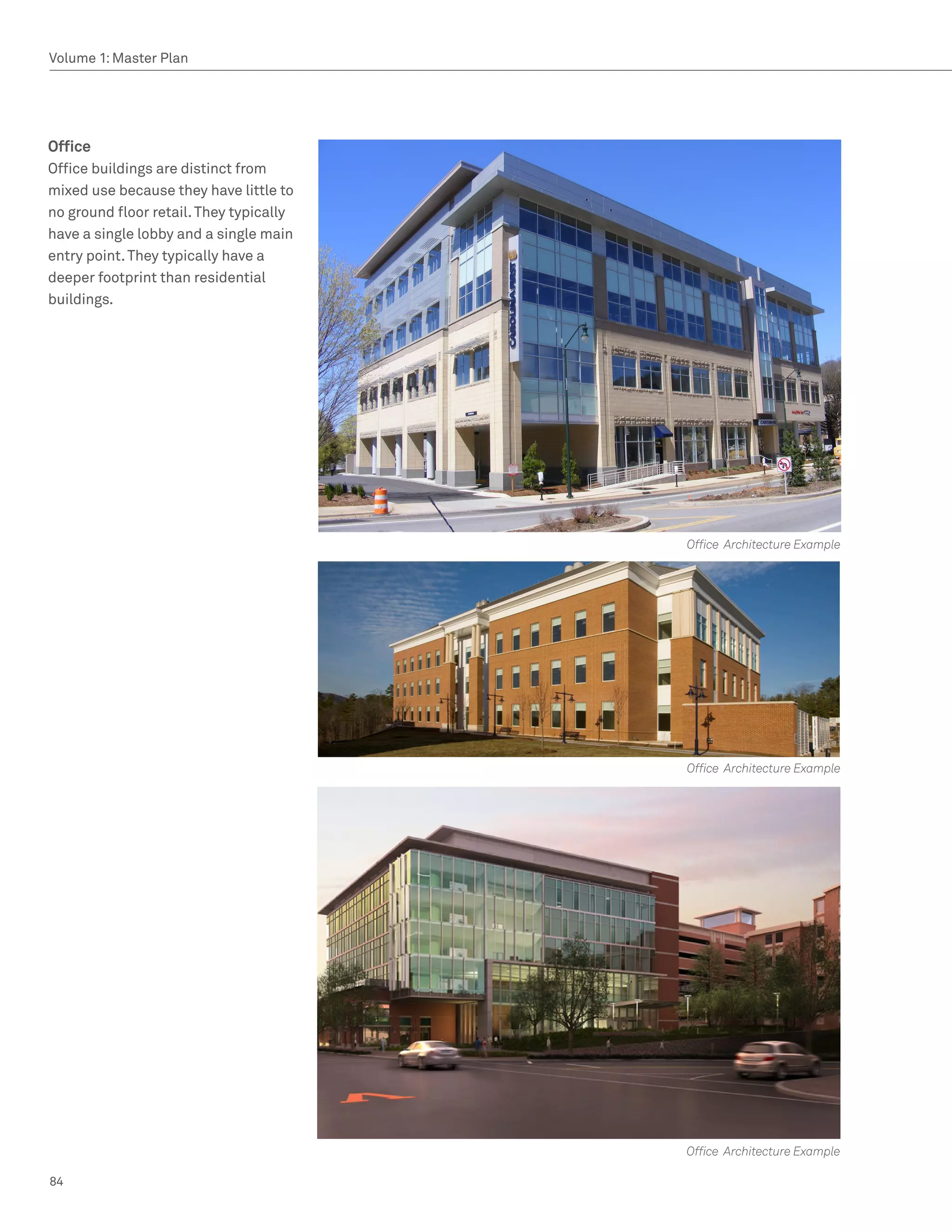 Volume 1: Master Plan




Office
Office buildings are distinct from
mixed use because they have little to
no ground floor retail. They typically
have a single lobby and a single main
entry point. They typically have a
deeper footprint than residential
buildings.




                                         Office Architecture Example




                                         Office Architecture Example




                                         Office Architecture Example

84
 