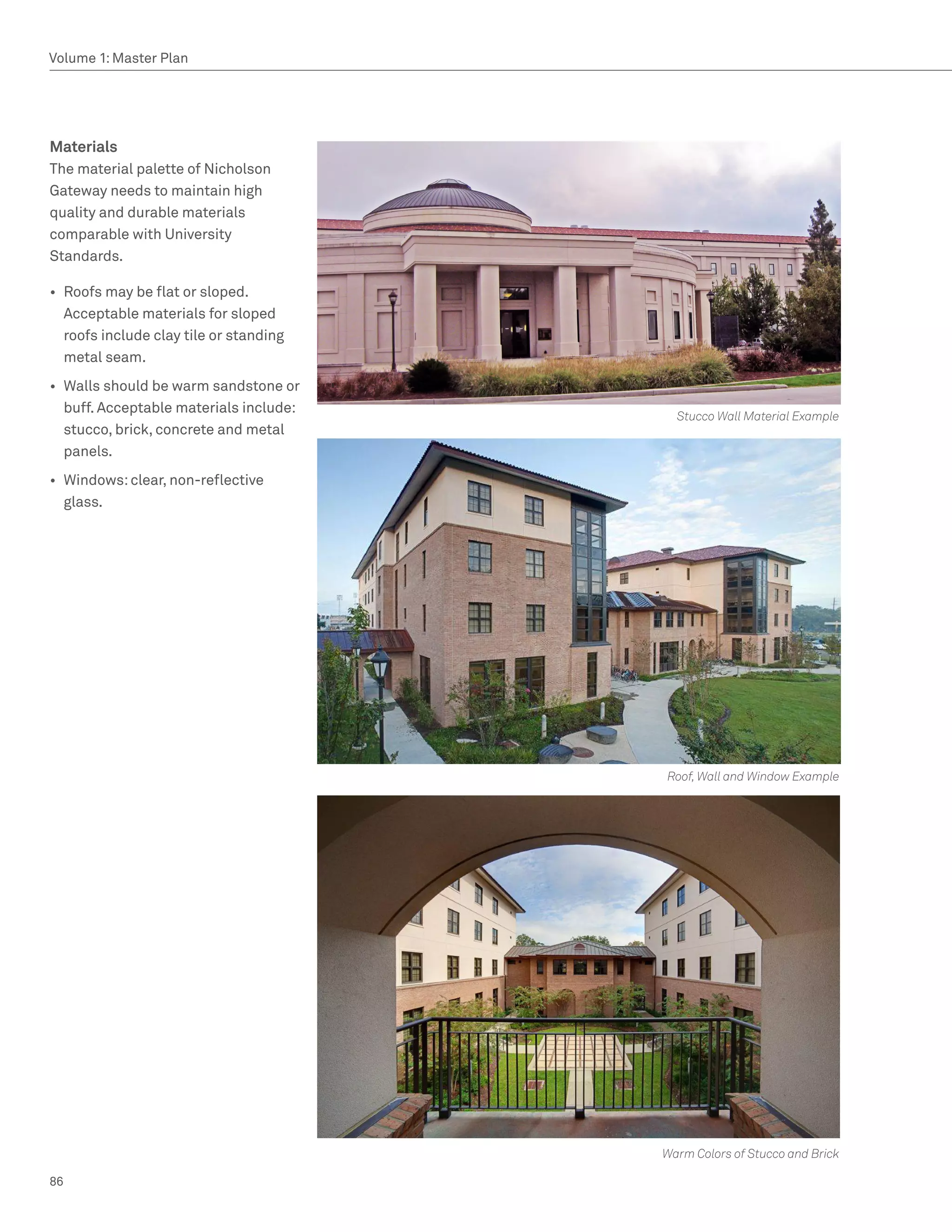 Volume 1: Master Plan




Materials
The material palette of Nicholson
Gateway needs to maintain high
quality and durable materials
comparable with University
Standards.

•	 Roofs may be flat or sloped.
   Acceptable materials for sloped
   roofs include clay tile or standing
   metal seam.
•	 Walls should be warm sandstone or
   buff. Acceptable materials include:
                                           Stucco Wall Material Example
   stucco, brick, concrete and metal
   panels.
•	 Windows: clear, non-reflective
   glass.




                                         Roof, Wall and Window Example




                                         Warm Colors of Stucco and Brick

86
 
