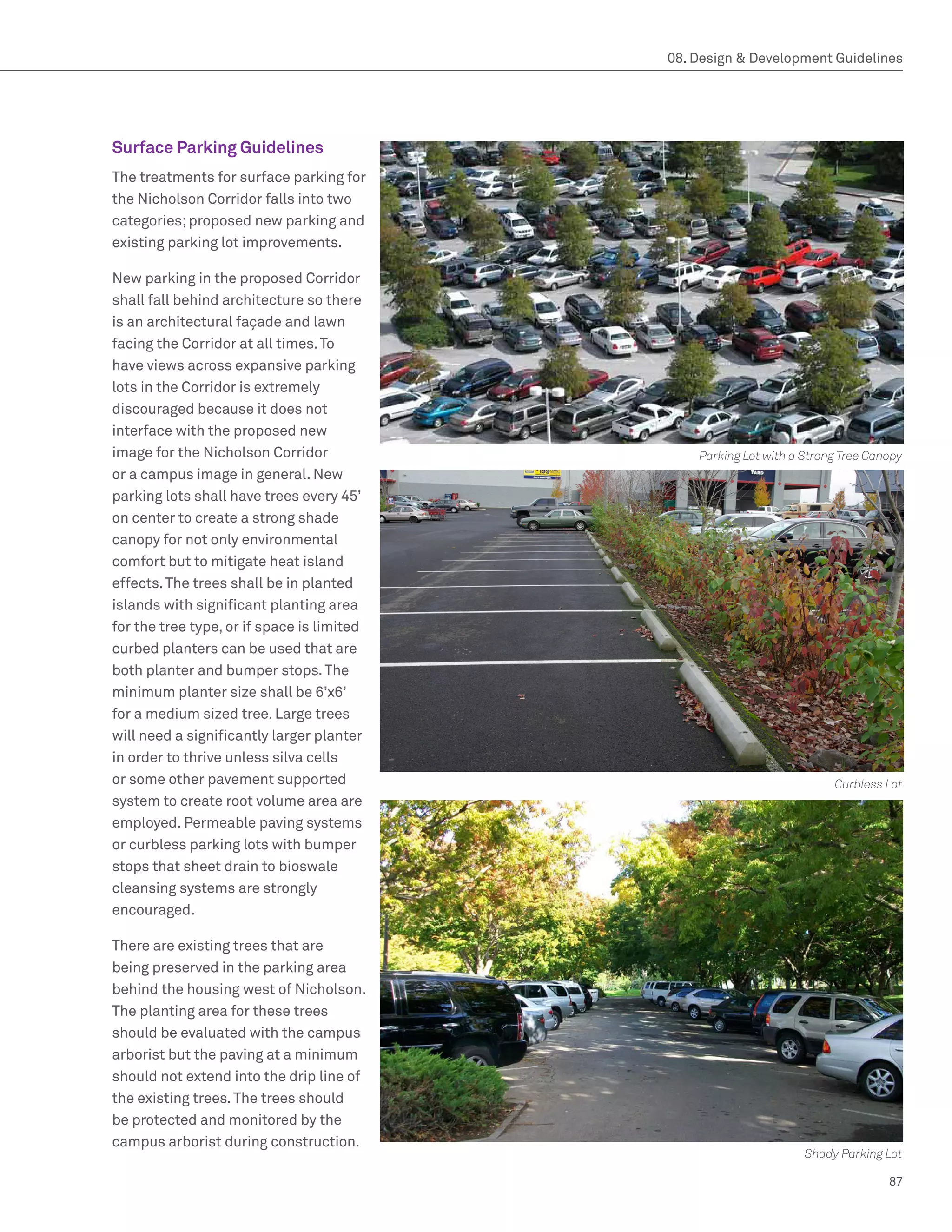 08. Design  Development Guidelines




Surface Parking Guidelines
The treatments for surface parking for
the Nicholson Corridor falls into two
categories; proposed new parking and
existing parking lot improvements.

New parking in the proposed Corridor
shall fall behind architecture so there
is an architectural façade and lawn
facing the Corridor at all times. To
have views across expansive parking
lots in the Corridor is extremely
discouraged because it does not
interface with the proposed new
image for the Nicholson Corridor                Parking Lot with a Strong Tree Canopy
or a campus image in general. New
parking lots shall have trees every 45’
on center to create a strong shade
canopy for not only environmental
comfort but to mitigate heat island
effects. The trees shall be in planted
islands with significant planting area
for the tree type, or if space is limited
curbed planters can be used that are
both planter and bumper stops. The
minimum planter size shall be 6’x6’
for a medium sized tree. Large trees
will need a significantly larger planter
in order to thrive unless silva cells
or some other pavement supported                                        Curbless Lot
system to create root volume area are
employed. Permeable paving systems
or curbless parking lots with bumper
stops that sheet drain to bioswale
cleansing systems are strongly
encouraged.

There are existing trees that are
being preserved in the parking area
behind the housing west of Nicholson.
The planting area for these trees
should be evaluated with the campus
arborist but the paving at a minimum
should not extend into the drip line of
the existing trees. The trees should
be protected and monitored by the
campus arborist during construction.
                                                                   Shady Parking Lot

                                                                                  87
 