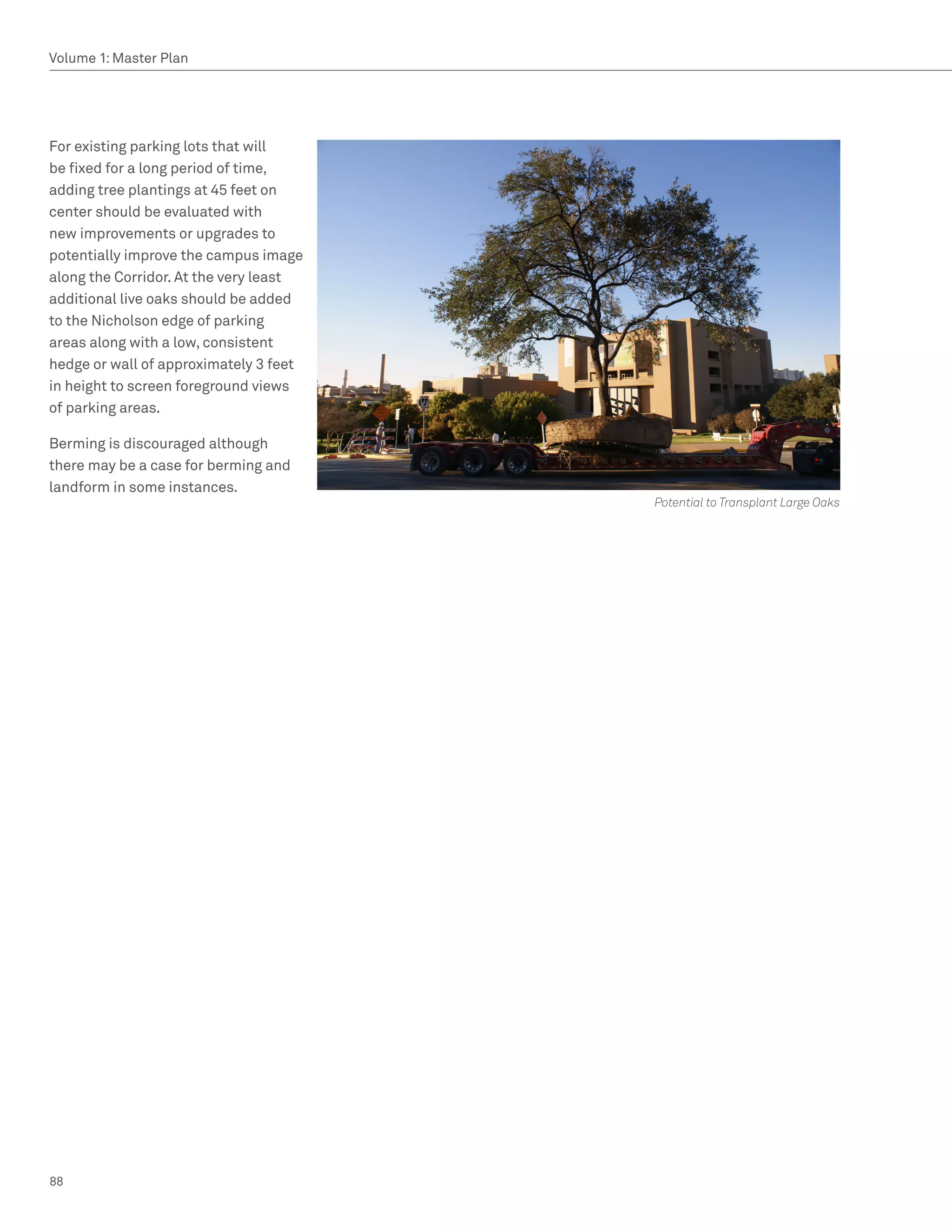 Volume 1: Master Plan




For existing parking lots that will
be fixed for a long period of time,
adding tree plantings at 45 feet on
center should be evaluated with
new improvements or upgrades to
potentially improve the campus image
along the Corridor. At the very least
additional live oaks should be added
to the Nicholson edge of parking
areas along with a low, consistent
hedge or wall of approximately 3 feet
in height to screen foreground views
of parking areas.

Berming is discouraged although
there may be a case for berming and
landform in some instances.
                                        Potential to Transplant Large Oaks




88
 