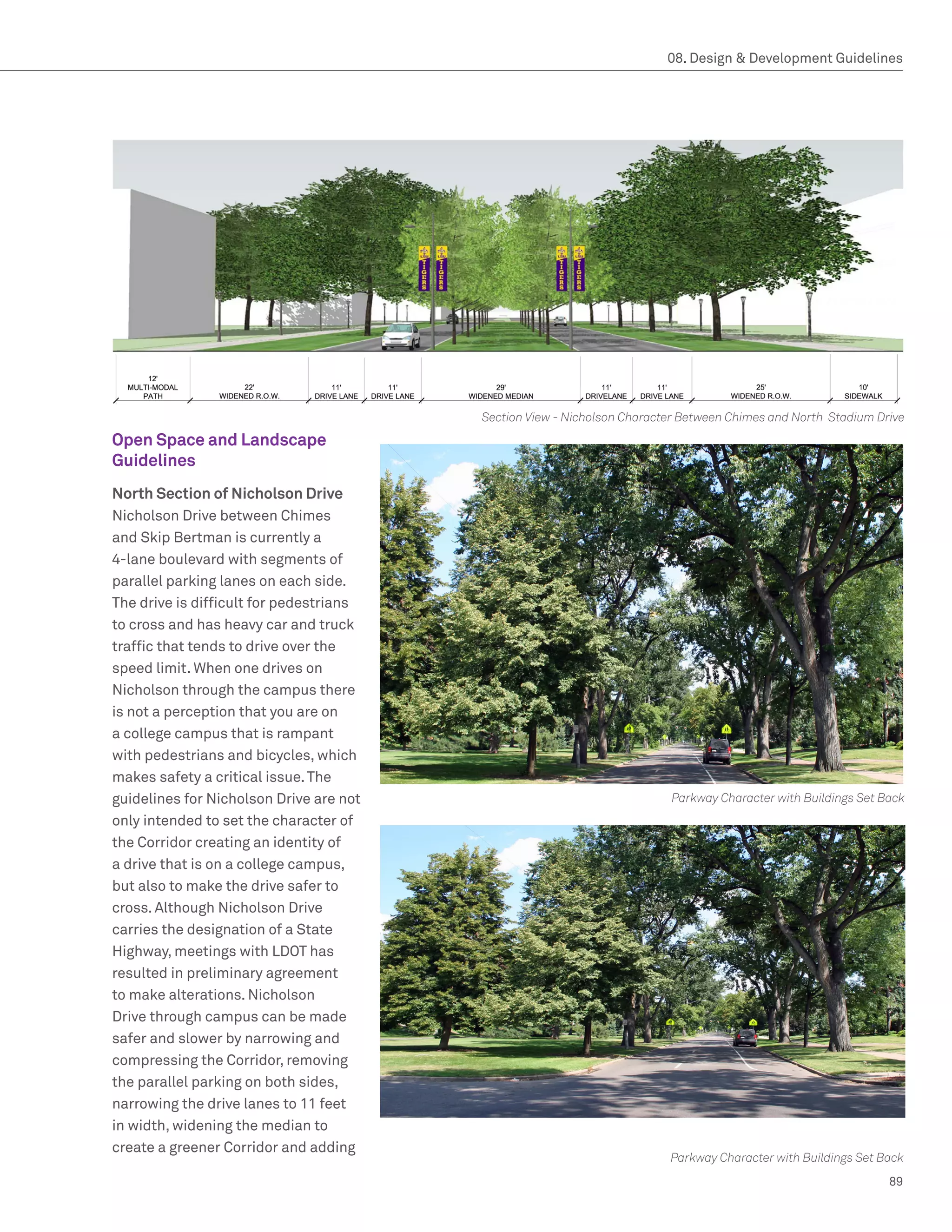 08. Design  Development Guidelines




                                         Section View - Nicholson Character Between Chimes and North Stadium Drive
Open Space and Landscape
Guidelines
North Section of Nicholson Drive
Nicholson Drive between Chimes
and Skip Bertman is currently a
4-lane boulevard with segments of
parallel parking lanes on each side.
The drive is difficult for pedestrians
to cross and has heavy car and truck
traffic that tends to drive over the
speed limit. When one drives on
Nicholson through the campus there
is not a perception that you are on
a college campus that is rampant
with pedestrians and bicycles, which
makes safety a critical issue. The
guidelines for Nicholson Drive are not                                   Parkway Character with Buildings Set Back
only intended to set the character of
the Corridor creating an identity of
a drive that is on a college campus,
but also to make the drive safer to
cross. Although Nicholson Drive
carries the designation of a State
Highway, meetings with LDOT has
resulted in preliminary agreement
to make alterations. Nicholson
Drive through campus can be made
safer and slower by narrowing and
compressing the Corridor, removing
the parallel parking on both sides,
narrowing the drive lanes to 11 feet
in width, widening the median to
create a greener Corridor and adding
                                                                         Parkway Character with Buildings Set Back
                                                                                                               89
 