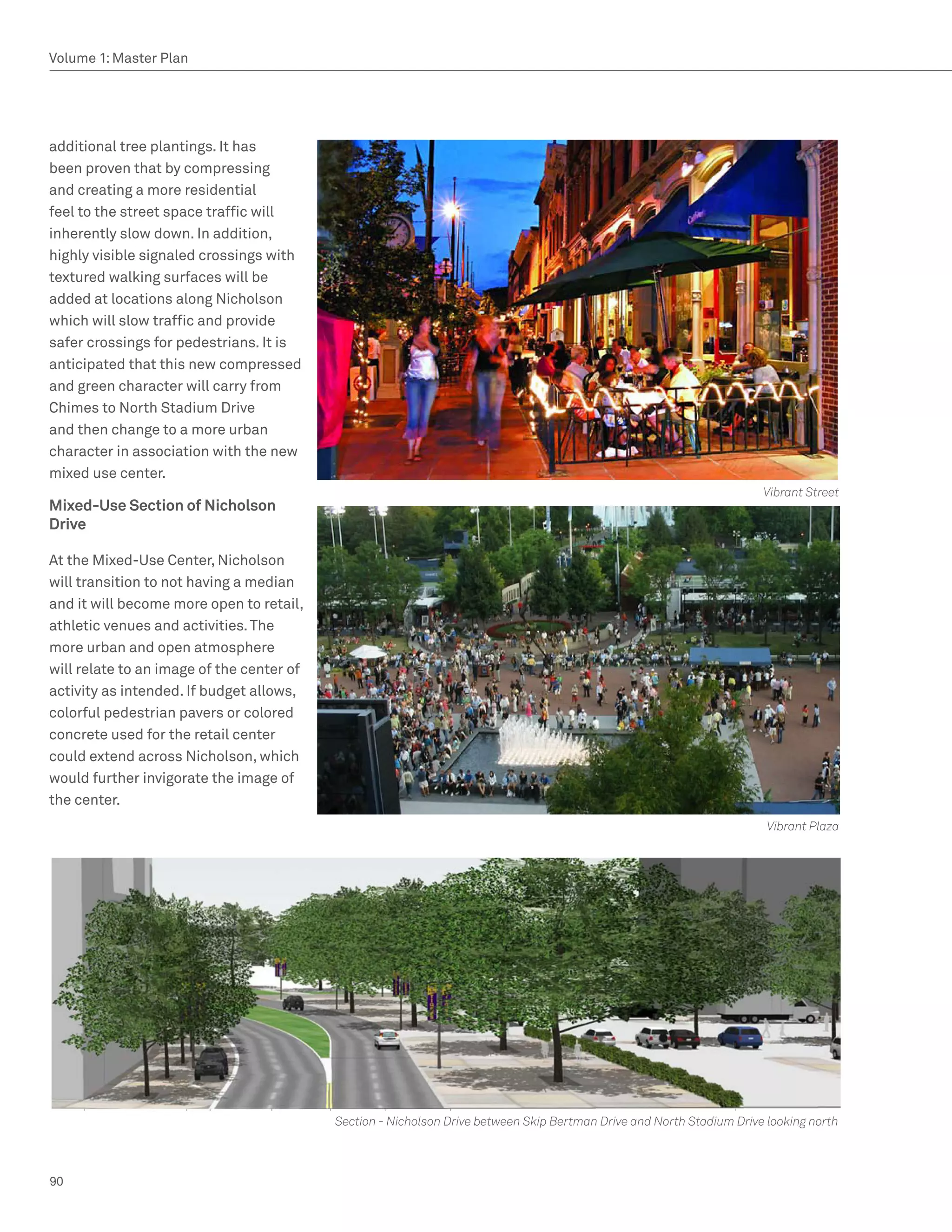 Volume 1: Master Plan




additional tree plantings. It has
been proven that by compressing
and creating a more residential
feel to the street space traffic will
inherently slow down. In addition,
highly visible signaled crossings with
textured walking surfaces will be
added at locations along Nicholson
which will slow traffic and provide
safer crossings for pedestrians. It is
anticipated that this new compressed
and green character will carry from
Chimes to North Stadium Drive
and then change to a more urban
character in association with the new
mixed use center.
                                                                                                                       Vibrant Street
Mixed-Use Section of Nicholson
Drive

At the Mixed-Use Center, Nicholson
will transition to not having a median
and it will become more open to retail,
athletic venues and activities. The
more urban and open atmosphere
will relate to an image of the center of
activity as intended. If budget allows,
colorful pedestrian pavers or colored
concrete used for the retail center
could extend across Nicholson, which
would further invigorate the image of
the center.
                                                                                                                        Vibrant Plaza




                                           Section - Nicholson Drive between Skip Bertman Drive and North Stadium Drive looking north



90
 