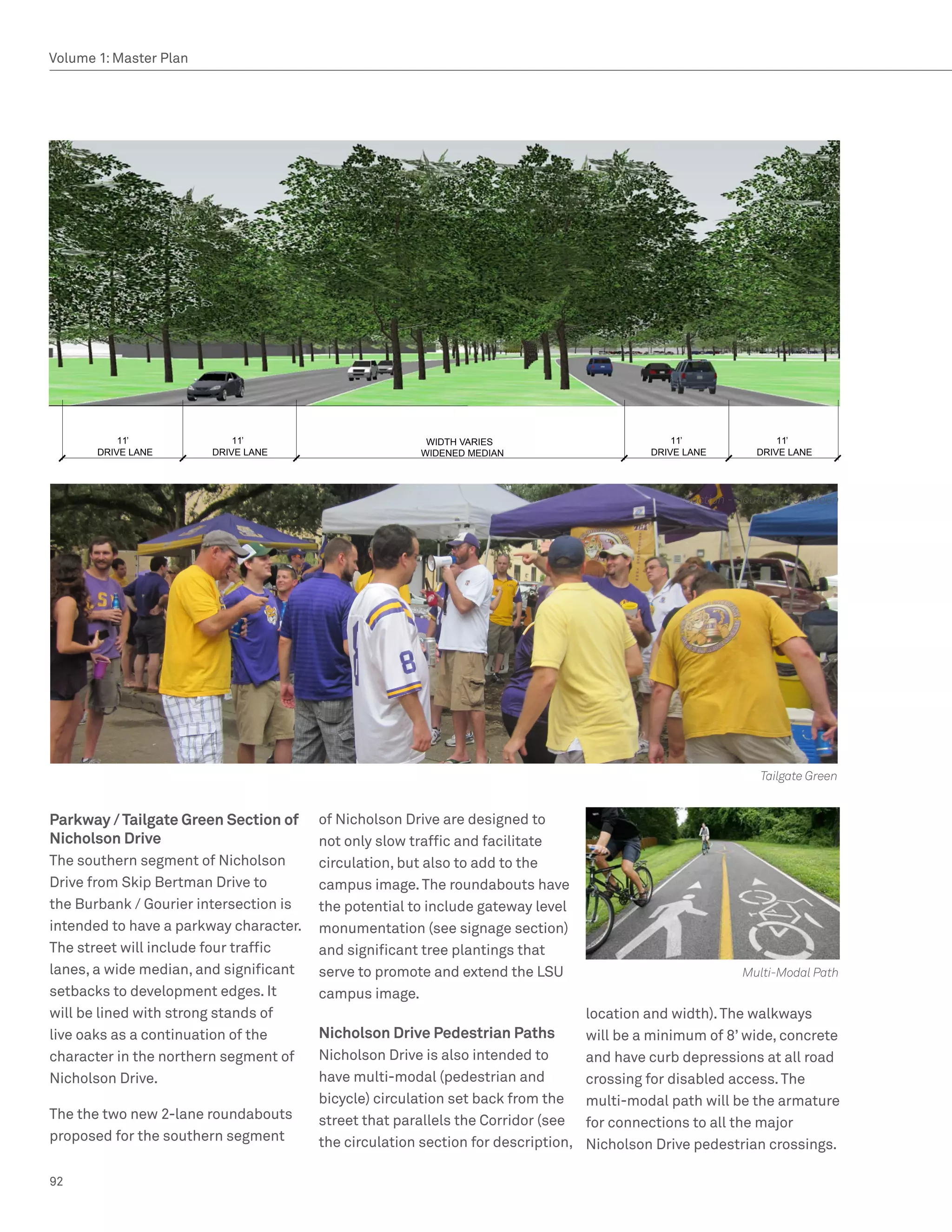 Volume 1: Master Plan




           11’              11’                         		WIDTH	VARIES                          11’               11’
       DRIVE	LANE       DRIVE	LANE                      WIDENED	MEDIAN                      DRIVE	LANE        DRIVE	LANE




                                                                                                 Section - South Street Green




                                                                                                              Tailgate Green


Parkway / Tailgate Green Section of     of Nicholson Drive are designed to
Nicholson Drive                         not only slow traffic and facilitate
The southern segment of Nicholson       circulation, but also to add to the
Drive from Skip Bertman Drive to        campus image. The roundabouts have
the Burbank / Gourier intersection is   the potential to include gateway level
intended to have a parkway character.   monumentation (see signage section)
The street will include four traffic    and significant tree plantings that
lanes, a wide median, and significant   serve to promote and extend the LSU                                Multi-Modal Path
setbacks to development edges. It       campus image.
will be lined with strong stands of                                                location and width). The walkways
live oaks as a continuation of the      Nicholson Drive Pedestrian Paths           will be a minimum of 8’ wide, concrete
character in the northern segment of    Nicholson Drive is also intended to        and have curb depressions at all road
Nicholson Drive.                        have multi-modal (pedestrian and           crossing for disabled access. The
                                        bicycle) circulation set back from the     multi-modal path will be the armature
The the two new 2-lane roundabouts      street that parallels the Corridor (see    for connections to all the major
proposed for the southern segment       the circulation section for description,   Nicholson Drive pedestrian crossings.

92
 