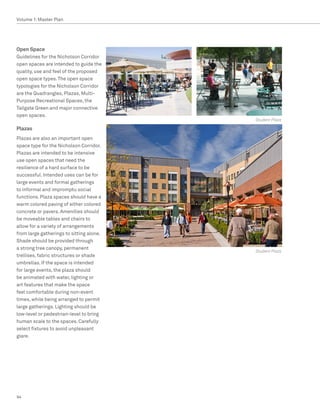 Volume 1: Master Plan




Open Space
Guidelines for the Nicholson Corridor
open spaces are intended to guide the
quality, use and feel of the proposed
open space types. The open space
typologies for the Nicholson Corridor
are the Quadrangles, Plazas, Multi-
Purpose Recreational Spaces, the
Tailgate Green and major connective
open spaces.
                                          Student Plaza

Plazas
Plazas are also an important open
space type for the Nicholson Corridor.
Plazas are intended to be intensive
use open spaces that need the
resilience of a hard surface to be
successful. Intended uses can be for
large events and formal gatherings
to informal and impromptu social
functions. Plaza spaces should have a
warm colored paving of either colored
concrete or pavers. Amenities should
be moveable tables and chairs to
allow for a variety of arrangements
from large gatherings to sitting alone.
Shade should be provided through
a strong tree canopy, permanent
                                          Student Plaza
trellises, fabric structures or shade
umbrellas. If the space is intended
for large events, the plaza should
be animated with water, lighting or
art features that make the space
feel comfortable during non-event
times, while being arranged to permit
large gatherings. Lighting should be
low-level or pedestrian-level to bring
human scale to the spaces. Carefully
select fixtures to avoid unpleasant
glare.




94
 