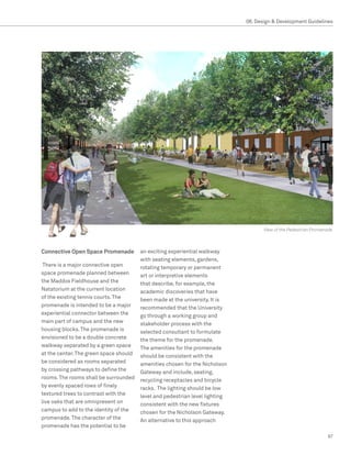 08. Design  Development Guidelines




                                                                                     View of the Pedestrian Promenade



Connective Open Space Promenade         an exciting experiential walkway
                                        with seating elements, gardens,
 There is a major connective open       rotating temporary or permanent
space promenade planned between         art or interpretive elements
the Maddox Fieldhouse and the           that describe, for example, the
Natatorium at the current location      academic discoveries that have
of the existing tennis courts. The      been made at the university. It is
promenade is intended to be a major     recommended that the University
experiential connector between the      go through a working group and
main part of campus and the new         stakeholder process with the
housing blocks. The promenade is        selected consultant to formulate
envisioned to be a double concrete      the theme for the promenade.
walkway separated by a green space      The amenities for the promenade
at the center. The green space should   should be consistent with the
be considered as rooms separated        amenities chosen for the Nicholson
by crossing pathways to define the      Gateway and include, seating,
rooms. The rooms shall be surrounded    recycling receptacles and bicycle
by evenly spaced rows of finely         racks. The lighting should be low
textured trees to contrast with the     level and pedestrian level lighting
live oaks that are omnipresent on       consistent with the new fixtures
campus to add to the identity of the    chosen for the Nicholson Gateway.
promenade. The character of the         An alternative to this approach
promenade has the potential to be
                                                                                                                  97
 