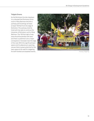 08. Design  Development Guidelines




Tailgate Greens
As the Nicholson Corridor develops
it is intended that Nicholson Drive
south of Skip Bertman become a
parkway with buildings set back
at least 150 feet from the edge of
Nicholson. The parkway shall be
lined with live oaks to continue the
character of Nicholson north of Skip
Bertman. The 150 foot right of way
area should be planted with lawn
and there is potential to be a major
conveyance or bioswale near the edge
of the road. With this significant lawn
space and its adjacency to sporting
venues there is great potential for the
lawn space to be used for tailgating
for both football and baseball events.                       Parkway Tailgating




                                                                            99
 