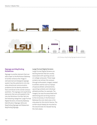 Volume 1: Master Plan




                                                                             LSU Campus Wayfinding Signage Guideline Excerpt




Signage and Wayfinding                 Large Format Digital Screens
Guidelines                             Large Format Digital Screens are
Signage is another element that can    exciting devices that are usually
add a layer to the Nicholson Gateway   associated with sporting venues
to further enhance the image. A        on college campuses. These large
well planned and designed signage      screens can enliven the campus
system has the potential to not only   through enthusiastic imagery related
solve directional communication        to athletic events such as replays
problems but be identity elements      of special athletic achievements,
that contribute to the overall campus upcoming contests and individual
aesthetic. The signage and wayfinding athlete’s profiles, for example. The
elements that are anticipated to fall  imagery can also be associated with
into the Nicholson Corridor fall into  advertising and can bring revenue
the following categories: Large Format to the University. In the Nicholson
Digital Screens, University Gateway    Gateway the core retail area is the
Identification Signage, Vehicular      only place for this kind of device. The
Wayfinding Signage and Pedestrian      screen would ideally be mounted at
Wayfinding Signage.                    the second level of a facade facing
                                       the main plaza.




100
 