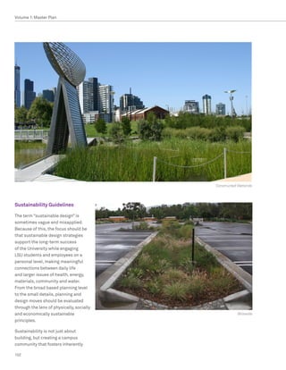 Volume 1: Master Plan




                                           Constructed Wetlands




Sustainability Guidelines

The term “sustainable design” is
sometimes vague and misapplied.
Because of this, the focus should be
that sustainable design strategies
support the long-term success
of the University while engaging
LSU students and employees on a
personal level, making meaningful
connections between daily life
and larger issues of health, energy,
materials, community and water.
From the broad based planning level
to the small details, planning and
design moves should be evaluated
through the lens of physically, socially
and economically sustainable                          Bioswale
principles.

Sustainability is not just about
building, but creating a campus
community that fosters inherently

102
 