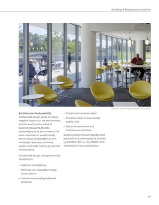 08. Design  Development Guidelines




                                                                                  Optimize natural light and indoor air quality

Architectural Sustainability            •	 Protect and conserve water;
Sustainable design seeks to reduce      •	 Enhance indoor environmental
negative impacts on the environment,       quality; and
and the health and comfort of
                                        •	 Optimize operational and
building occupants, thereby
                                           maintenance practices.
improving building performance. The
basic objectives of sustainability      Building design should integrate best
are to reduce consumption of non-       practices for sustainability as defined
renewable resources, minimize           by ASHREA 198.1 or the USGBC LEED
waste, and create healthy, productive   standards for new construction.
environments.

Sustainable design principles include
the ability to:

•	 Optimize site potential;
•	 Minimize non-renewable energy
   consumption;
•	 Use environmentally preferable
   products;




                                                                                                                           105
 