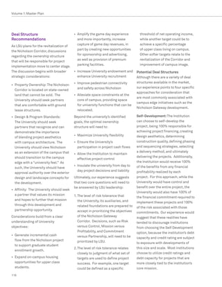 Volume 1: Master Plan




Deal Structure                            •	 Amplify the game day experience           threshold of net operating income,
Recommendations                              and more importantly, increase            while another target could be to
                                             capture of game day revenues, in          achieve a specific percentage
As LSU plans for the revitalization of
                                             part by creating new opportunities        of upper class living on campus.
the Nicholson Corridor, discussions
                                             for sponsorship and advertising,          Other softer targets relate to the
regarding the ownership structure
                                             as well as provision of premium           revitalization of the Corridor and
that will be responsible for project
                                             parking facilities.                       improvement of campus image.
implementation move to center stage.
The discussion begins with broader        •	 Increase University endowment and       Potential Deal Structures
strategic considerations:                    enhance University recruitment          Although there are a variety of deal
                                          •	 Improve pedestrian connectivity         structures available in the market,
•	 Property Ownership: The Nicholson
                                             and safety across Nicholson             our experience points to four specific
   Corridor is located on state-owned
                                                                                     approaches for consideration that
   land that cannot be sold. The          •	 Alleviate space constraints at the
                                                                                     are most commonly associated with
   University should seek partners           core of campus, providing space
                                                                                     campus edge initiatives such as the
   that are comfortable with ground          for university functions that can be
                                                                                     Nicholson Gateway development.
   lease structures.                         relocated.
•	 Design  Program Standards:            Beyond the university’s identified         Self-Development: The Institution
   The University should seek             goals, the optimal ownership               can choose to self-develop the
   partners that recognize and can        structure will need to:                    project, being 100% responsible for
   demonstrate the importance                                                        achieving project financing, creating
                                          •	 Maximize University flexibility         design aesthetics, determining
   of blending project aesthetics
   with campus architecture. The          •	 Ensure the University’s                 construction quality, defining phasing
   University should view Nicholson          participation in project cash flows     and sequencing strategies, selecting
   as an extension of the campus that                                                a delivery method, and ultimately
                                          •	 Allow the Institution to maintain
   should transition to the campus                                                   delivering the projects. Additionally,
                                             effective project control
   edge with a “university feel.” As                                                 the Institution would receive 100%
                                          •	 Insulate the university from day to     of the benefits from any financial
   such, the University should have
                                             day project decisions and liability     profitability realized by each
   approval authority over the exterior
   design and landscape concepts for      Ultimately, our experience suggests        project. For this approach, while the
   the development.                       that two core questions will need to       University would have control and
                                          be answered by LSU leadership:             benefit over the entire project, the
•	 Affinity: The University should seek
                                                                                     University would also have 100% of
   a partner that values its mission      1.	The level of risk tolerance that        the financial commitment required to
   and hopes to further that mission         the University, its auxiliaries, and    implement these projects and 100%
   through this development and              related foundations are prepared to     of the risk associated with those
   partnership opportunity.                  accept in prioritizing the objectives   commitments. Our experience would
Considerations build from a clear            of the Nicholson Gateway                suggest that these realities have
understanding of University                  Corridor. Decisions, such as Risk       tended to discourage institutions
objectives:                                  versus Control, Mission versus          from choosing the Self Development
                                             Profitability, and Commitment           option, because the institution’s debt
•	 Generate incremental cash                 versus Partnership, will need to be     capacity and credit rating are subject
   flow from the Nicholson project           prioritized by LSU.                     to exposure with developments of
   to support graduate student
                                          2.	The level of risk tolerance relates     this size and scale. Most institutions
   enrollment growth.
                                             closely to judgment of what set of      choose to utilize credit ratings and
•	 Expand on-campus housing                  targets are used to define project      debt capacity for projects that are
   opportunities for upper class             success. For example, one target        more closely tied to the institution’s
   students.                                 could be defined as a specific          core mission.
116
 