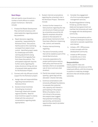 09. Implementation




Next Steps                                 3.	 Sustain internal conversations          d.	 Consider the engagement
                                               regarding the university’s role in          of a firm to provide program
LSU will need to move forward on a
                                               the Nicholson Project. Elements             management services.
number of work efforts to sustain
                                               include:                               4.	 As planning guidance is being
project momentum. Elements
include:                                    a.	 Conduct further research on               firmed up, and the roles of
                                                best practices regarding the role         state and local government are
1.	 Finalize the Master Development                                                       clarified, the University will need
                                                and structure of deals pursued
    Plan and build consensus with                                                         to engage with the development
                                                by universities around the US.
    state leadership regarding several                                                    community.
                                                Specific emphasis should be
    key questions:
                                                placed on the evaluation of            a.	 Continue conversations with a
 a.	 Reach decisions regarding                  ground lease mechanisms that               sample of developers (local and
     ownership / responsibility for             have been effective in balancing           national) to evaluate capabilities
     Nicholson Drive. Discussions               risk, control, and rewards.                and interest.
     had focused on this road being         b.	 Finalize internal thinking             b.	 Initiate a RFI / RFQ process
     conveyed from state to local               regarding:                                 to test concepts with the
     control. Identified project needs
                                             i.	 The level of University control           development community
     for streetscape and traffic
                                                 that will be needed as part of the    c.	 Initiate an RFP process
     calming adjustments along
                                                 overall deal structure.                   to identify one or more
     Nicholson Drive logically flow
     from these discussions. The             ii.	 University expectations for              development partners.
     anticipated outgrowth requires               project performance metrics,
                                                                                      Responsibilities
     further clarity regarding the                both policy and financial (for
                                                                                      Clearly, specific roles and
     scale, structure, timing, and use            example, what is an acceptable
                                                                                      responsibilities will evolve out of the
     of proposed state appropriation              rate of return and over what
                                                                                      noted work efforts, with the University
     for the Nicholson Project.                   duration).
                                                                                      in position to make key strategic
2.	 Connect with city officials to build     iii.	 Clarify how project revenues       decisions that will dictate project
    support for the Nicholson project:             (parking / game day) will be       outcomes.
                                                   allocated / shared internally.
 a.	 Assign roles and responsibilities
                                            c.	 Continue conversations with
     regarding improvements to
                                                University affiliated foundations
     Nicholson Drive
                                                to evaluate their potential
 b.	 Access to local incentives                 role, capacity, and interest in
     (including tax increment                   participating in the project.
     financing), linked with broader            While a foundation role is
     regional benefits. Need for                not critical to the process,
     local incentive support is clearly         the analysis does suggest
     linked with the outcome of                 that potential fundraising,
     conversations regarding state              sponsorship, and donation
     appropriation.                             opportunities need to be better
                                                understood.




                                                                                                                           119
 