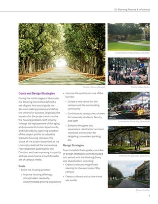 02. Planning Process  Influences




                                                                                          Extend the Existing Campus Character




                                                              Create a Sense of Arrival                   Create a New Center


Goals and Design Strategies                 •	 	 mprove the quality and use of the
                                               I
                                               Corridor
During the initial stages of the study,
the Steering Committee defined a              »» Create a new center for the
set of goals that would guide the                campus and the surrounding
decision making process and define               community
the criteria for success. Originally, the     »» Contribute to campus recruitment
impetus for the project was to solve             for University students, faculty
the housing problem, both directly               and staff                                   Enhance the Game Day Experience
through the replacement of the aging
                                              »» Enhance the game day
and obsolete Nicholson Apartments,
                                                 experience: retail/entertainment,
and indirectly by capturing a portion
                                                 improved environment for
of the project profits to subsidize
                                                 tailgating, convenient parking,
graduate housing. However, the
                                                 etc.
scope of the project expanded as the
University realized the tremendous          Design Strategies
redevelopment potential for the
                                            To accomplish these goals, a number
Corridor, and how improving its quality
                                            of design strategies were developed
and use would serve a much broader                                                            Enhance the Everyday Experience
                                            and vetted with the Working Group
set of campus needs.
                                            and stakeholders including:
                                            •	 Create a new and magnificent
Goals
                                               identity for the west side of the
•	 Solve the housing problem
                                               campus
  »» Improve housing offerings,
                                    •	 Create a vibrant and active mixed
     attract/retain residents,
                                       use center
     accommodate growing population


                                                                                                               Extend the City

                                                                                                                            9
 