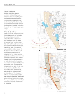 Volume 1: Master Plan




Climatic Conditions
Because of extreme weather
conditions at the LSU Campus,
climatic comfort is something to be
considered in the development of
the project. Orienting buildings to
create shade in public places, and
locating narrow corridors to capture
breezes will go a long way to enhance
the comfort of the outdoor spaces on
campus.

Net Usable Land Area
The 82-acre study area encompasses
the entire stretch of the Nicholson
Corridor that falls within the
campus boundary. It stretches a
little over 1 mile along the length
of Nicholson Drive from the North
Gate at West Chimes Street to about
350 yards beyond the Burbank Drive
intersection, west to the railroad
tracks, and 50 to 200 yards east of
the Nicholson Drive centerline not
                                                      Climate
including existing facilities. The
first phases of the project lie in the
quadrant west of Nicholson Drive and
north of Skip Bertman Drive. Overall
this area covers approximately 24.4
acres, but the actual net or usable
land area for development of 19 acres
is smaller to allow for preservation
of the existing live oaks. The net area
for the parcel west of Nicholson
Drive and south of Skip Bertman
is 3.2 acres. This site was initially
considered part of the Nicholson
Gateway Development Project, but
later removed once it was determined
is was not required to accommodate
the program. So it has been identified
as an opportunity site and reserved
for future use.




                                          Net Usable Land Area
12
 
