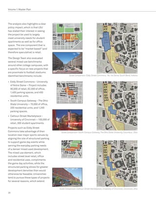 Volume 1: Master Plan




The analysis also highlights a clear
policy impact, which is that LSU
has stated their interest in seeing
the project be used to largely
meet university needs for student
apartments as well as for office
space. The one component that is
expected to be “market based” (and
therefore speculative) is retail.

The Design Team also evaluated
several mixed use benchmarks
around other college campuses, with
a specific focus on new projects that
are proximate to football stadiums.
Identified benchmarks include:                       Scale Comparison: Eddy Street Commons, No tre Dame, South Bend, Indiana


•	 Eddy Street Commons - University
   of Notre Dame – Project includes
   90,000 sf retail, 82,000 sf office,
   1,400 parking spaces, and 450
   residential units.
•	 South Campus Gateway - The Ohio
   State University – 70,000 sf office,
   200 residential units, and 1,200
   parking spaces.
•	 Calhoun Street Marketplace -
   University of Cincinnati – 100,000 sf
   retail, 300 student apartments.
Projects such as Eddy Street
Commons take advantage of their              Scale Comparison: South Campus Gateway, The Ohio State University, Columbus , Ohio
location near major sports venues by
aligning the role of structured parking
to support game day events while
serving the everyday parking needs
of a denser mixed used development.
The mixed use element, which
includes street level retail, office
and residential uses, compliments
the game day activities, while the
structured parking allows for greater
development densities than would
otherwise be feasable. Universities
tend to pursue these types of projects
for several reasons, which extend


                                           Scale Comparison: Calhoun Street Marketplace, University of Cincinnati, Cincinnati, Ohio
20
 