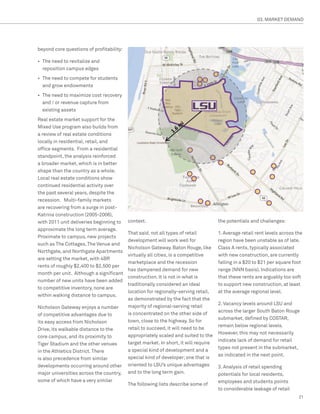 03. MARKET DEMAND




beyond core questions of profitability:

•	 The need to revitalize and
   reposition campus edges
•	 The need to compete for students
   and grow endowments
•	 The need to maximize cost recovery
   and / or revenue capture from
   existing assets
Real estate market support for the
Mixed Use program also builds from
a review of real estate conditions
locally in residential, retail, and
office segments. From a residential
standpoint, the analysis reinforced
a broader market, which is in better
shape than the country as a whole.
Local real estate conditions show
continued residential activity over
the past several years, despite the
recession. Multi-family markets
are recovering from a surge in post-
Katrina construction (2005-2006),
with 2011 unit deliveries beginning to    context.                                   the potentials and challenges:
approximate the long term average.
                                          That said, not all types of retail         1. Average retail rent levels across the
Proximate to campus, new projects
                                          development will work well for             region have been unstable as of late.
such as The Cottages, The Venue and
                                          Nicholson Gateway. Baton Rouge, like       Class A rents, typically associated
Northgate, and Northgate Apartments
                                          virtually all cities, is a competitive     with new construction, are currently
are setting the market, with 4BR
                                          marketplace and the recession              falling in a $20 to $21 per square foot
rents of roughly $2,400 to $2,500 per
                                          has dampened demand for new                range (NNN basis). Indications are
month per unit. Although a significant
                                          construction. It is not in what is         that these rents are arguably too soft
number of new units have been added
                                          traditionally considered an ideal          to support new construction, at least
to competitive inventory, none are
                                          location for regionally-serving retail,    at the average regional level.
within walking distance to campus.
                                          as demonstrated by the fact that the
                                                                                     2. Vacancy levels around LSU and
Nicholson Gateway enjoys a number         majority of regional-serving retail
                                                                                     across the larger South Baton Rouge
of competitive advantages due to          is concentrated on the other side of
                                                                                     submarket, defined by COSTAR,
its easy access from Nicholson            town, close to the highway. So for
                                                                                     remain below regional levels.
Drive, its walkable distance to the       retail to succeed, it will need to be
                                                                                     However, this may not necessarily
core campus, and its proximity to         appropriately scaled and suited to the
                                                                                     indicate lack of demand for retail
Tiger Stadium and the other venues        target market. In short, it will require
                                                                                     types not present in the submarket,
in the Athletics District. There          a special kind of development and a
                                                                                     as indicated in the next point.
is also precedence from similar           special kind of developer; one that is
developments occurring around other       oriented to LSU’s unique advantages        3. Analysis of retail spending
major universities across the country,    and to the long term gain.                 potentials for local residents,
some of which have a very similar                                                    employees and students points
                                          The following lists describe some of
                                                                                     to considerable leakage of retail
                                                                                                                           21
 