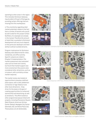 Volume 1: Master Plan




spending to other areas in the region.
This indicates Nicholson Gateway
may be able to fill part of that gap by
providing certain offerings that are
missing from the marketplace.

4. The uncertainty regarding retail
market potentials relates to the fact
that a number of tenants who would
be well suited for this project (Urban
Outfitters, for example) are already
in the market. Therefore the amount
of retail that is available to Nicholson
development will very much depend
on the particular developer and their
ability to attract suitable tenants.       Scale Comparison: Champions Square, Mercedes-Benz Superdome, New Orleans


Program implications for Nicholson
Gateway were determined for retail,
residential, and office activity.
Specific outputs are noted in
Chapter 9: Implementation. The
market assessment also evaluated
uses such as hotel and cinema,
but found that market support was
more constrained. Discussions also
considered other attractions, such as
a museum, with a similarly unclear
market response.

The market review also looked at
opportunities to develop a defined                   Scale Comparison: ATT Plaza, American Airlines Center, Dallas, Texas
plaza space, with a clear pedestrian
connection to Tiger Stadium and
other local attractions. A key
driver for the plaza is the goal of
creating opportunities for enhanced
sponsorship and advertising, as well
as donations. The effort looked at
other programmed plazas linked with
projects, including Champions Square
(New Orleans), American Airlines
Center (Dallas), Westgate City Center
(Glendale, AZ), and Nokia Plaza (LA).
These plazas are all deliberately




                                                                   Scale Comparison: Nokia Plaza, Los Angeles, California

22
 