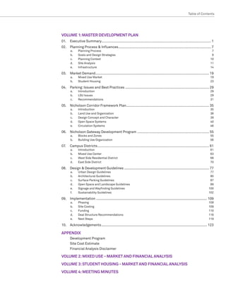 Table of Contents  ﻿




VOLUME 1: MASTER DEVELOPMENT PLAN
01.	 Executive Summary.............................................................................................................. 1
02. 	 Planning Process  Influences.............................................................................................. 7
       a.	    Planning Process	             7
       b.	    Goals and Design Strategies	  9
       c.	    Planning Context	            10
       d.	    Site Analysis	               11
       e.	    Infrastructure	14

03. 	 Market Demand................................................................................................................... 19
       a.	    Mixed Use Market	                                                                                                        19
       b.	    Student Housing	                                                                                                         23

04.	 Parking: Issues and Best Practices..................................................................................... 29
       a.	    Introduction	29
       b.	    LSU Issues	     29
       c.	    Recommendations	31

05.	 Nicholson Corridor Framework Plan.................................................................................... 35
       a.	    Introduction	35
       b.	    Land Use and Organization	    36
       c.	    Design Concept and Character	 39
       d.	    Open Space Systems	           40
       e.	    Circulation Systems	          46

06.	 Nicholson Gateway Development Program......................................................................... 55
       a.	    Blocks and Zones	                                                                                                        55
       b.	    Building Use Organization	                                                                                               56

07.	   Campus Districts................................................................................................................. 61
       a.	    Introduction	61
       b.	    Mixed Use Center 	              63
       c.	    West Side Residential District	 68
       d.	    East Side District	             70

08. 	 Design  Development Guidelines...................................................................................... 77
       a.	    Urban Design Guidelines	                                                                                                 77
       b.	    Architectural Guidelines	                                                                                                80
       c.	    Surface Parking Guidelines	                                                                                              87
       d.	    Open Space and Landscape Guidelines	                                                                                     89
       e.	    Signage and Wayfinding Guidelines	                                                                                      100
       f.	    Sustainability Guidelines	                                                                                              102

09.	Implementation ................................................................................................................ 109
       a.	    Phasing	109
       b.	    Site Costing	                   109
       c.	    Funding	110
       d.	    Deal Structure Recommendations	 116
       e.	    Next Steps	                     119

10.	Acknowledgements........................................................................................................... 123

APPENDIX
	      Development Program
	      Site Cost Estimate
	      Financial Analysis Disclaimer

VOLUME 2: MIXED USE - MARKET AND FINANCIAL ANALYSIS
VOLUME 3: STUDENT HOUSING - MARKET AND FINANCIAL ANALYSIS
VOLUME 4: MEETING MINUTES
 