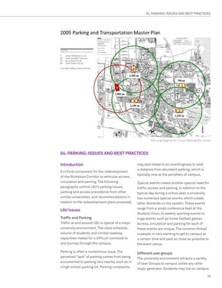 04. PARKING: ISSUES AND BEST PRACTICES




                                                          Planning Diagram for Future Parking Structures



04. PARKING: ISSUES AND BEST PRACTICES

Introduction                                      may also relate to an unwillingness to walk
                                                  a distance from abundant parking, which is
A critical component for the redevelopment
                                                  typically now at the periphery of campus.
of the Nicholson Corridor is vehicular access,
circulation and parking. The following            Special events create another special need for
paragraphs outline LSU’s parking issues,          traffic access and parking. In addition to the
parking and access precedents from other          typical day during a school year, a university
similar universities, and recommendations in      has numerous special events, which create
relation to the redevelopment plans proposed.     other demands on the system. These events
                                                  range from a small conference held at the
LSU Issues
                                                  Student Union, to weekly sporting events to
Traffic and Parking                               huge events such as home football games.
Traffic at and around LSU is typical of a major   Access, circulation and parking for each of
university environment. The class schedule,       these events are unique. The common thread
volume of students and limited roadway            is people in cars wanting to get to campus at
capacities makes for a difficult commute to       a certain time and park as close as possible to
and journey through the campus.                   the event venue.

Parking is often a contentious issue. The         Different user groups
perceived “lack” of parking comes from being      The university environment attracts a variety
accustomed to parking very nearby, such as in     of User Groups to campus unlike any other
a high school parking lot. Parking complaints     major generator. Students may live on campus

                                                                                                     29
 