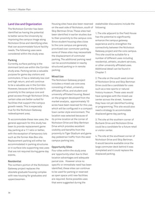 Volume 1: Master Plan




Land Use and Organization                 Housing sites have also been reserved     stakeholder discussions include the
                                          on the east side of Nicholson, south of   following:
The Nicholson Corridor has been
                                          Skip Bertman Drive. These sites had
identified as having the potential                                                  1. The site adjacent to the Field House
                                          been identified in earlier studies due
to better serve the University by                                                   has the potential to significantly
                                          to their proximity to the campus core.
improving the campus image along                                                    enhance the campus gateway
                                          Since student housing sites close
Nicholson Drive and identifying sites                                               experience and to strengthen the
                                          to the core campus are generally
that can accommodate future facility                                                connectivity between the Nicholson
                                          prioritized over commuter parking,
needs. The following uses were                                                      Gateway project and the core campus.
                                          some of these sites may necessitate
considered within the study area:                                                   This site could be suitable for a
                                          the displacement of commuter
                                                                                    number of different uses including
Parking                                   parking. The additional parking need
                                                                                    residential, athletic, student services,
Currently, surface parking is the         can be accommodated in nearby
                                                                                    or other university affiliated uses.
dominant land use within the Corridor     structured parking or in remote
                                                                                    Additional detail can be found in
study area. Parking serves a valuable     parking.
                                                                                    Chapter 7.
purpose for game day visitors and
                                          Mixed Use
commuters. It has a relatively low cost                                             2. The site on the south west corner
                                          The Nicholson Gateway project
and high return, and will continue                                                  of Nicholson Drive and Skip Bertman
                                          includes a mixed use core area
to be a valuable use in the Corridor.                                               Drive could be a candidate for uses
                                          consisting of retail, university
However, because of the Corridor’s                                                  such as a new sports or natural
                                          affiliated office, and student and
proximity to the campus core and                                                    history museum. These uses would
                                          university affiliated housing. Based
great access through Nicholson Drive,                                               have synergies with the mixed use
                                          on the program developed from the
certain sites are better suited for                                                 center across the street, however
                                          market analysis, approximately 10
facilities that support the campus                                                  they have not yet identified funding
                                          acres have been reserved for this use,
growth needs. This is especially                                                    or programming. This site would also
                                          which will be configured in a compact
true for the Nicholson Gateway                                                      need a strategy to accommodate
                                          town center style environment. The
redevelopment area.                                                                 displaced game day parking.
                                          location was selected because of
To accommodate these new uses, the        its prime location at the corner of       3. The site at the southern corner of
general approach for this study has       Nicholson Drive and Skip Bertman          Burbank Drive and Nicholson Drive
been to provide replacement game          Drive which provides excellent            could be a candidate for a future retail
day parking at a 1:1 ratio or better,     visibility and benefits from the          or visitor center.
with the exception of temporary lots      proximity to Tiger Stadium and game
such as the former Alex Box site.         day pedestrian traffic from the west      4. The site at the southeast corner of
Replacement parking will either be        campus parking lots.                      Nicholson Drive and Skip Bertman.
accommodated in parking structures                                                  It would become available once the
or in surface lots supporting new uses    Opportunity Sites                         large commuter deck behind it was
that are not required during game day     Four sites within the study area          completed and it could replace the
events.                                   are ‘opportunity sites’ due to their      displaced parking.
                                          location advantages and adequate
Residential                               parcel size. However since no
The northern portion of the Nicholson     specific or immediate need has been
Gateway project replaces the              identified, these sites can continue
obsolete graduate housing complex         to be used for parking or reserved
with new housing for graduates and        as open space until new facilities
upperclassmen.                            are required. Some possible uses
                                          that were suggested during the



36
 