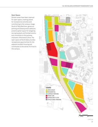 05. NICHOLSON CORRIDOR FRAMEWORK PLAN




Open Space
Certain areas have been reserved
for open space, creating places
for recreational activities and
contributing to the campus image.
South of Skip Bertman, generous
parking and development setbacks
preserve green space for tailgating
during baseball and football events,
and contribute to the parkway
character of Nicholson Drive. The
open space at North Gate provides
recreational opportunities for the
adjacent student housing and
contributes to the sense of arrival to
the campus.




                                                                       Land Use
                                                                            37
 