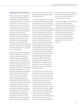 05. NICHOLSON CORRIDOR FRAMEWORK PLAN




Design Concept and Character              within an entertainment center and        facades close to the street. Along with
                                          the parkway / tailgate green south of     a major view of the existing stadium,
The physical design and image for         Skip Bertman Drive.                       there will be a multi-functional /
a campus is critically important for                                                multi-purpose plaza space.
recruitment of high level students,      The northern segment of the Corridor
faculty and researchers. The campus      is characterized by campus buildings       The southern segment of the parkway
environment is not only the first        within a green setting. The feeling of     assumes a parkway character
impression for visitors but sets the     entry into the campus is accentuated       that further enhances the campus
atmosphere for future recruit’s life     by the contrasting environments.           image. With the addition of trees and
on the campus. Currently, Nicholson      North of Chimes, the Corridor is tightly   landscaping, and a requirement to
Drive is characterized as a parkway,     framed with three-story buildings and      have a generous setback for future
although it has some issues:             minimal setbacks. South of Chimes,         buildings, the parkway has the
fragmented pedestrian and bicycle        the landscape immediately opens to         potential to not only significantly
circulation, old rundown buildings,      an open campus with buildings set in       improve the campus character
a foreground of parking lots, and        a park like setting. During early work     but also expand and improve the
although there is a large stand of       sessions, stakeholders came to a           tailgating area for the sporting
oak trees, the landscape needs           general consensus that the campus          venues.
substantial improvements. In general     community has an affinity for the
there is an overall lack of composition  building organization and character
in the Corridor that one would expect    of Highland Drive, which runs through
for a major university.                  the center of campus. Building upon
                                         the strong stands of existing oaks in
The design concept for the Nicholson the Nicholson Corridor, the character
Gateway originates from the goals,       of Highland Drive exemplifies the
design principles, land use and          traditional image of LSU, defined
program organization developed in        as ‘stately architecture framed by
meetings with the working group          large trees with a foreground of
and stakeholders. Repositioning the      green space’. This image led to the
Nicholson Gateway from its current       organization of the buildings and
identity as the edge of campus, to a     character for the northern portion of
vibrant new corridor is to think beyond Nicholson Gateway.
the gateway thresholds to create a
sequence of episodes encompassing        The middle section of the Corridor is
the entire Corridor from Chimes          the Mixed Use Core and is more urban
Street to the Gourrier / Burbank         in character. This area is intended to
intersections. The preliminary           become a vibrant center for not only
programming workshops with the           the campus community but also the
Working Group and stakeholders put       community at large. The center is
in place the overall land use structure, intended to have an urban feel and
described in the previous section.       includes restaurants with outdoor
This land plan subsequently sets         dining, campus related retail, offices,
the stage for an episodic experience     some housing, and parking to support
along the Corridor. There are three      not only day-to-day needs but also
main segments to the gateway             major athletic events. There will be
experience to create this episodic       a distinct character change as a
experience. From north to south          visitor enters the core traveling along
the episodes are: campus buildings       Nicholson Drive. The density will
within a green setting, core retail      be high, with highly visible building
                                                                                                                        39
 