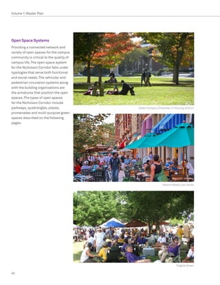 Volume 1: Master Plan




Open Space Systems
Providing a connected network and
variety of open spaces for the campus
community is critical to the quality of
campus life. The open space system
for the Nicholson Corridor falls under
typologies that serve both functional
and social needs. The vehicular and
pedestrian circulation systems along
with the building organizations are
the armatures that position the open
spaces. The types of open spaces
for the Nicholson Corridor include
parkways, quadrangles, plazas,            Green Campus Character in Housing District
promenades and multi-purpose green
spaces described on the following
pages.




                                                            Vibrant Mixed Use Center




                                                                      Tailgate Green

40
 