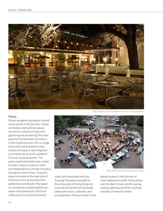 Volume 1: Master Plan




                                                                          Plaza Spaces as an Extension of a Interior Social Space

Plazas
Plazas are gathering spaces located
at key points in the Corridor. Plazas
are heavily used activity spaces
for events, outdoor dining and/or
gathering and socializing. The main
plaza for the Nicholson Corridor is
in the mixed use area. This is a large
plaza that is anticipated to have
outdoor dining as a retail edge but
is primarily set up to be a platform
for multi-purpose events. The
plaza could potentially have a water
fountain, major art piece or other
animated feature to enliven the plaza
                                                                                        Plaza Spaces for Multipurpose Activities
during non-event times. A second
plaza is located on the east side of     small café associated with the           plazas located in the Corridor at
Nicholson Drive at the end of the        housing. The plaza is located on         major pedestrian areas. These plazas
pedestrian promenade. This space         the shady side of the building and       are intended to have colorful paving,
is intended as a student gathering       could be enlivened with moveable         seating, lighting and either overhead
space with potential for food and        tables and chairs, umbrellas and         canopies or trees for shade.
coffee carts or a more permanent         small gardens. There are other small

44
 