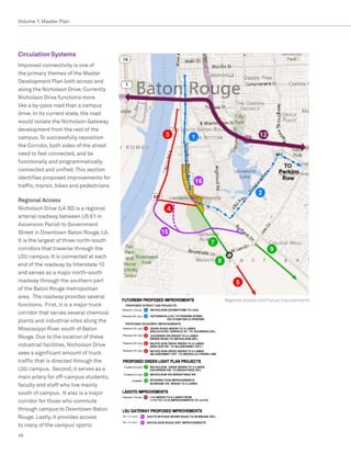 Volume 1: Master Plan




Circulation Systems
Improved connectivity is one of
the primary themes of the Master
Development Plan both across and
along the Nicholson Drive. Currently
Nicholson Drive functions more
like a by-pass road than a campus
drive. In its current state, the road
would isolate the Nicholson Gateway
development from the rest of the
campus. To successfully reposition
the Corridor, both sides of the street
need to feel connected, and be
functionally and programmatically
connected and unified. This section
identifies proposed improvements for
traffic, transit, bikes and pedestrians.

Regional Access
Nicholson Drive (LA 30) is a regional
arterial roadway between US 61 in
Ascension Parish to Government
Street in Downtown Baton Rouge, LA.
It is the largest of three north-south
corridors that traverse through the
LSU campus. It is connected at each
end of the roadway by Interstate 10
and serves as a major north-south
roadway through the southern part
of the Baton Rouge metropolitan
area. The roadway provides several
                                           Regional Access and Future Improvements
functions. First, it is a major truck
corridor that serves several chemical
plants and industrial sites along the
Mississippi River south of Baton
Rouge. Due to the location of these
industrial facilities, Nicholson Drive
sees a significant amount of truck
traffic that is directed through the
LSU campus. Second, it serves as a
main artery for off-campus students,
faculty and staff who live mainly
south of campus. It also is a major
corridor for those who commute
through campus to Downtown Baton
Rouge. Lastly, it provides access
to many of the campus’ sports
46
 
