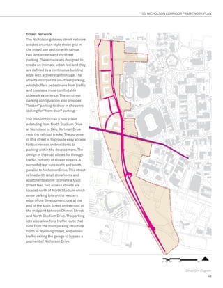05. NICHOLSON CORRIDOR FRAMEWORK PLAN




Street Network
The Nicholson gateway street network
creates an urban style street grid in
the mixed use section with narrow
two lane streets and on-street
parking. These roads are designed to
create an intimate urban feel and they
are defined by a continuous building
edge with active retail frontage. The
streets incorporate on-street parking,
which buffers pedestrians from traffic
and creates a more comfortable
sidewalk experience. The on-street
parking configuration also provides
“teaser” parking to draw in shoppers
looking for “front door” parking.

The plan introduces a new street
extending from North Stadium Drive
at Nicholson to Skip Bertman Drive
near the railroad tracks. The purpose
of this street is to provide easy access
for businesses and residents to
parking within the development. The
design of the road allows for through
traffic, but only at slower speeds. A
second street runs north and south,
parallel to Nicholson Drive. This street
is lined with retail storefronts and
apartments above to create a Main
Street feel. Two access streets are
located north of North Stadium which
serve parking lots on the western
edge of the development; one at the
end of the Main Street and second at
the midpoint between Chimes Street
and North Stadium Drive. The parking
lots also allow for a traffic route that
runs from the main parking structure
north to Wyoming Street, and allows
traffic exiting the garage to bypass a
segment of Nicholson Drive.




                                                                  Street Grid Diagram
                                                                                  49
 