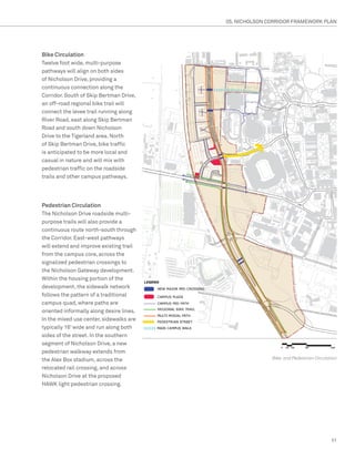 05. NICHOLSON CORRIDOR FRAMEWORK PLAN




Bike Circulation
Twelve foot wide, multi-purpose
pathways will align on both sides
of Nicholson Drive, providing a
continuous connection along the
Corridor. South of Skip Bertman Drive,
an off-road regional bike trail will
connect the levee trail running along
River Road, east along Skip Bertman
Road and south down Nicholson
Drive to the Tigerland area. North
of Skip Bertman Drive, bike traffic
is anticipated to be more local and
casual in nature and will mix with
pedestrian traffic on the roadside
trails and other campus pathways.




Pedestrian Circulation
The Nicholson Drive roadside multi-
purpose trails will also provide a
continuous route north-south through
the Corridor. East-west pathways
will extend and improve existing trail
from the campus core, across the
signalized pedestrian crossings to
the Nicholson Gateway development.
Within the housing portion of the
development, the sidewalk network
follows the pattern of a traditional
campus quad, where paths are
oriented informally along desire lines.
In the mixed use center, sidewalks are
typically 16’ wide and run along both
sides of the street. In the southern
segment of Nicholson Drive, a new
pedestrian walkway extends from
the Alex Box stadium, across the                         Bike and Pedestrian Circulation

relocated rail crossing, and across
Nicholson Drive at the proposed
HAWK light pedestrian crossing.




                                                                                     51
 