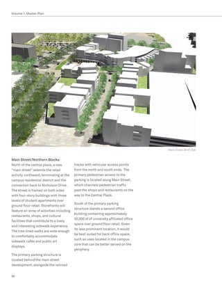 Volume 1: Master Plan




                                                                                       Main Street Bird’s Eye


Main Street/Northern Blocks
North of the central plaza, a new          tracks with vehicular access points
“main street” extends the retail           from the north and south ends. The
activity northward, terminating at the     primary pedestrian access to the
campus residential district and the        parking is located along Main Street,
connection back to Nicholson Drive.        which channels pedestrian traffic
The street is framed on both sides         past the shops and restaurants on the
with four-story buildings with three       way to the Central Plaza.
levels of student apartments over
                                           South of the primary parking
ground floor retail. Storefronts will
                                           structure stands a second office
feature an array of activities including
                                           building containing approximately
restaurants, shops, and cultural
                                           50,000 sf of university affiliated office
facilities that contribute to a lively
                                           space over ground floor retail. Given
and interesting sidewalk experience.
                                           its less prominent location, it would
The tree-lined walks are wide enough
                                           be best suited for back office space,
to comfortably accommodate
                                           such as uses located in the campus
sidewalk cafés and public art
                                           core that can be better served on the
displays.
                                           periphery.
The primary parking structure is
located behind the main street
development, alongside the railroad


66
 