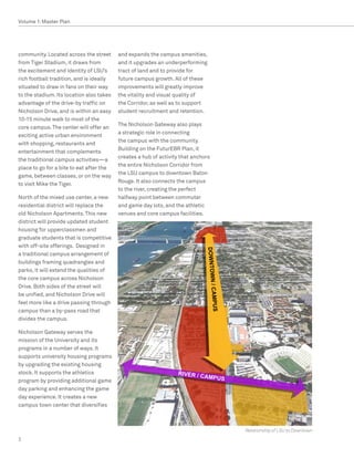 Volume 1: Master Plan




community. Located across the street      and expands the campus amenities,
from Tiger Stadium, it draws from         and it upgrades an underperforming
the excitement and identity of LSU’s      tract of land and to provide for
rich football tradition, and is ideally   future campus growth. All of these
situated to draw in fans on their way     improvements will greatly improve
to the stadium. Its location also takes   the vitality and visual quality of
advantage of the drive-by traffic on      the Corridor, as well as to support
Nicholson Drive, and is within an easy    student recruitment and retention.
10-15 minute walk to most of the
                                          The Nicholson Gateway also plays
core campus. The center will offer an
                                          a strategic role in connecting
exciting active urban environment
                                          the campus with the community.
with shopping, restaurants and
                                          Building on the FuturEBR Plan, it
entertainment that complements
                                          creates a hub of activity that anchors
the traditional campus activities—a
                                          the entire Nicholson Corridor from
place to go for a bite to eat after the
                                          the LSU campus to downtown Baton
game, between classes, or on the way
                                          Rouge. It also connects the campus
to visit Mike the Tiger.
                                          to the river, creating the perfect
North of the mixed use center, a new      halfway point between commuter
residential district will replace the     and game day lots, and the athletic
old Nicholson Apartments. This new        venues and core campus facilities.
district will provide updated student
housing for upperclassmen and
graduate students that is competitive
with off-site offerings. Designed in
a traditional campus arrangement of
buildings framing quadrangles and
parks, it will extend the qualities of
the core campus across Nicholson
Drive. Both sides of the street will
be unified, and Nicholson Drive will
feel more like a drive passing through
campus than a by-pass road that
divides the campus.

Nicholson Gateway serves the
mission of the University and its
programs in a number of ways. It
supports university housing programs
by upgrading the existing housing
stock. It supports the athletics
program by providing additional game
day parking and enhancing the game
day experience. It creates a new
campus town center that diversifies



                                                                                   Relationship of LSU to Downtown
2
 