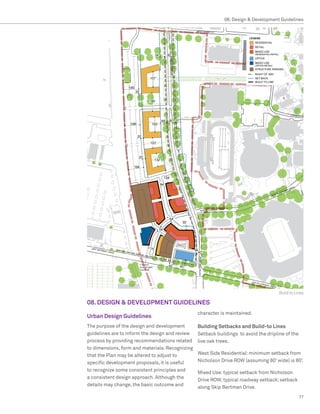 08. Design  Development Guidelines




                                                                                      Build to Lines

08. DESIGN  DEVELOPMENT GUIDELINES
                                                 character is maintained.
Urban Design Guidelines
The purpose of the design and development        Building Setbacks and Build-to Lines
guidelines are to inform the design and review   Setback buildings to avoid the dripline of the
process by providing recommendations related     live oak trees.
to dimensions, form and materials. Recognizing
that the Plan may be altered to adjust to        West Side Residential: minimum setback from
specific development proposals, it is useful     Nicholson Drive ROW (assuming 80’ wide) is 80’.
to recognize some consistent principles and
                                                 Mixed Use: typical setback from Nicholson
a consistent design approach. Although the
                                                 Drive ROW; typical roadway setback; setback
details may change, the basic outcome and
                                                 along Skip Bertman Drive.
                                                                                                  77
 