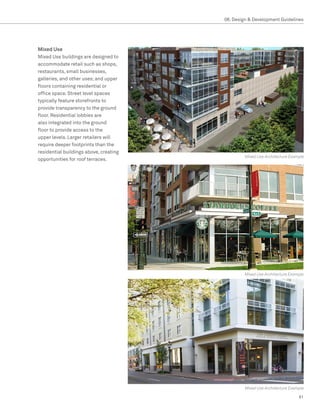 08. Design  Development Guidelines




Mixed Use
Mixed Use buildings are designed to
accommodate retail such as shops,
restaurants, small businesses,
galleries, and other uses; and upper
floors containing residential or
office space. Street level spaces
typically feature storefronts to
provide transparency to the ground
floor. Residential lobbies are
also integrated into the ground
floor to provide access to the
upper levels. Larger retailers will
require deeper footprints than the
residential buildings above, creating
                                                 Mixed Use Architecture Example
opportunities for roof terraces.




                                                Mixed Use Architecture Example




                                                 Mixed Use Architecture Example

                                                                            81
 
