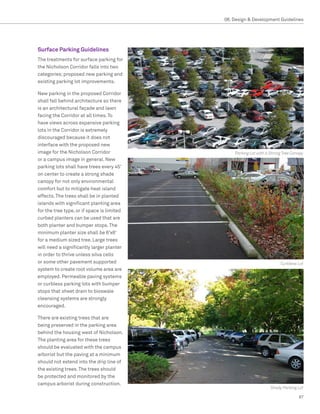 08. Design  Development Guidelines




Surface Parking Guidelines
The treatments for surface parking for
the Nicholson Corridor falls into two
categories; proposed new parking and
existing parking lot improvements.

New parking in the proposed Corridor
shall fall behind architecture so there
is an architectural façade and lawn
facing the Corridor at all times. To
have views across expansive parking
lots in the Corridor is extremely
discouraged because it does not
interface with the proposed new
image for the Nicholson Corridor                Parking Lot with a Strong Tree Canopy
or a campus image in general. New
parking lots shall have trees every 45’
on center to create a strong shade
canopy for not only environmental
comfort but to mitigate heat island
effects. The trees shall be in planted
islands with significant planting area
for the tree type, or if space is limited
curbed planters can be used that are
both planter and bumper stops. The
minimum planter size shall be 6’x6’
for a medium sized tree. Large trees
will need a significantly larger planter
in order to thrive unless silva cells
or some other pavement supported                                        Curbless Lot
system to create root volume area are
employed. Permeable paving systems
or curbless parking lots with bumper
stops that sheet drain to bioswale
cleansing systems are strongly
encouraged.

There are existing trees that are
being preserved in the parking area
behind the housing west of Nicholson.
The planting area for these trees
should be evaluated with the campus
arborist but the paving at a minimum
should not extend into the drip line of
the existing trees. The trees should
be protected and monitored by the
campus arborist during construction.
                                                                   Shady Parking Lot

                                                                                  87
 