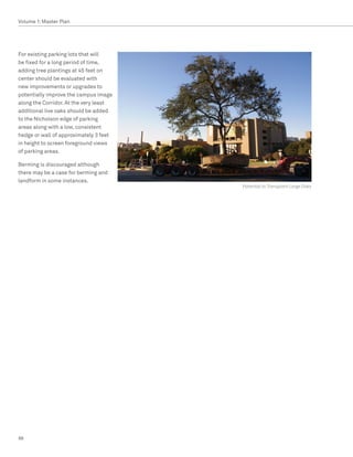 Volume 1: Master Plan




For existing parking lots that will
be fixed for a long period of time,
adding tree plantings at 45 feet on
center should be evaluated with
new improvements or upgrades to
potentially improve the campus image
along the Corridor. At the very least
additional live oaks should be added
to the Nicholson edge of parking
areas along with a low, consistent
hedge or wall of approximately 3 feet
in height to screen foreground views
of parking areas.

Berming is discouraged although
there may be a case for berming and
landform in some instances.
                                        Potential to Transplant Large Oaks




88
 