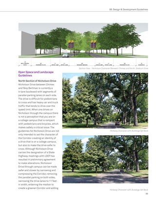 08. Design  Development Guidelines




                                         Section View - Nicholson Character Between Chimes and North Stadium Drive
Open Space and Landscape
Guidelines
North Section of Nicholson Drive
Nicholson Drive between Chimes
and Skip Bertman is currently a
4-lane boulevard with segments of
parallel parking lanes on each side.
The drive is difficult for pedestrians
to cross and has heavy car and truck
traffic that tends to drive over the
speed limit. When one drives on
Nicholson through the campus there
is not a perception that you are on
a college campus that is rampant
with pedestrians and bicycles, which
makes safety a critical issue. The
guidelines for Nicholson Drive are not                                   Parkway Character with Buildings Set Back
only intended to set the character of
the Corridor creating an identity of
a drive that is on a college campus,
but also to make the drive safer to
cross. Although Nicholson Drive
carries the designation of a State
Highway, meetings with LDOT has
resulted in preliminary agreement
to make alterations. Nicholson
Drive through campus can be made
safer and slower by narrowing and
compressing the Corridor, removing
the parallel parking on both sides,
narrowing the drive lanes to 11 feet
in width, widening the median to
create a greener Corridor and adding
                                                                         Parkway Character with Buildings Set Back
                                                                                                               89
 