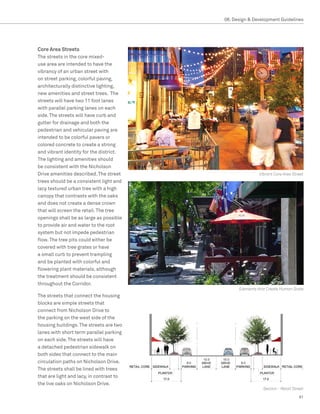 08. Design  Development Guidelines




Core Area Streets
The streets in the core mixed-
use area are intended to have the
vibrancy of an urban street with
on street parking, colorful paving,
architecturally distinctive lighting,
new amenities and street trees. The
streets will have two 11 foot lanes
with parallel parking lanes on each
side. The streets will have curb and
gutter for drainage and both the
pedestrian and vehicular paving are
intended to be colorful pavers or
colored concrete to create a strong
and vibrant identity for the district.
The lighting and amenities should
be consistent with the Nicholson
Drive amenities described. The street                                  Vibrant Core Area Street
trees should be a consistent light and
lacy textured urban tree with a high
canopy that contrasts with the oaks
and does not create a dense crown
that will screen the retail. The tree
openings shall be as large as possible
to provide air and water to the root
system but not impede pedestrian
flow. The tree pits could either be
covered with tree grates or have
a small curb to prevent trampling
and be planted with colorful and
flowering plant materials, although
the treatment should be consistent
throughout the Corridor.
                                                              Elements that Create Human Scale
The streets that connect the housing
blocks are simple streets that
connect from Nicholson Drive to
the parking on the west side of the
housing buildings. The streets are two
lanes with short term parallel parking
on each side. The streets will have
a detached pedestrian sidewalk on
both sides that connect to the main
                                                10.0   10.0
circulation paths on Nicholson Drive.     8.0                 8.0

The streets shall be lined with trees
that are light and lacy, in contrast to
the live oaks on Nicholson Drive.
                                                                         Section - Retail Street

                                                                                             91
 