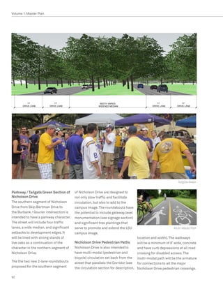 Volume 1: Master Plan




           11’              11’                         		WIDTH	VARIES                          11’               11’
       DRIVE	LANE       DRIVE	LANE                      WIDENED	MEDIAN                      DRIVE	LANE        DRIVE	LANE




                                                                                                 Section - South Street Green




                                                                                                              Tailgate Green


Parkway / Tailgate Green Section of     of Nicholson Drive are designed to
Nicholson Drive                         not only slow traffic and facilitate
The southern segment of Nicholson       circulation, but also to add to the
Drive from Skip Bertman Drive to        campus image. The roundabouts have
the Burbank / Gourier intersection is   the potential to include gateway level
intended to have a parkway character.   monumentation (see signage section)
The street will include four traffic    and significant tree plantings that
lanes, a wide median, and significant   serve to promote and extend the LSU                                Multi-Modal Path
setbacks to development edges. It       campus image.
will be lined with strong stands of                                                location and width). The walkways
live oaks as a continuation of the      Nicholson Drive Pedestrian Paths           will be a minimum of 8’ wide, concrete
character in the northern segment of    Nicholson Drive is also intended to        and have curb depressions at all road
Nicholson Drive.                        have multi-modal (pedestrian and           crossing for disabled access. The
                                        bicycle) circulation set back from the     multi-modal path will be the armature
The the two new 2-lane roundabouts      street that parallels the Corridor (see    for connections to all the major
proposed for the southern segment       the circulation section for description,   Nicholson Drive pedestrian crossings.

92
 