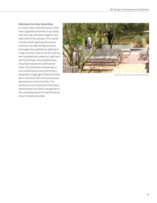 08. Design  Development Guidelines




Nicholson Corridor Amenities
It is also critical that Nicholson Drive
have upgraded amenities to go along
with the new intended image for the
west side of the campus. This would
include street lighting with banner
hardware for advertising of events
and pageantry, pedestrian lighting to
bring a human scale to the Corridor as
well as pedestrian safety at night and
site furnishings including benches,
recycling receptacles and bicycle
racks. The amenities should have a
new contemporary look and bring a
proprietary language of elements that         Amenities with University Identification
are in harmony with the architectural
development of the Corridor. The
amenities could have both University
identification and donor recognition if
the University elects to raise funds by
donor funded amenities.




                                                                                   93
 