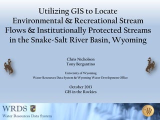 Utilizing GIS to Locate
Environmental & Recreational Stream
Flows & Institutionally Protected Streams
in the Snake-Salt River Basin, Wyoming
Chris Nicholson
Tony Bergantino
University of Wyoming
Water Resources Data System & Wyoming Water Development Office

October 2013
GIS in the Rockies

 