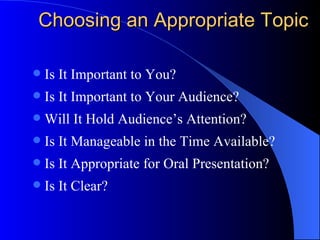 Choosing an Appropriate Topic Is It Important to You? Is It Important to Your Audience? Will It Hold Audience’s Attention? Is It Manageable in the Time Available? Is It Appropriate for Oral Presentation? Is It Clear? 