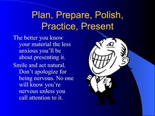 Plan, Prepare, Polish, Practice, Present The better you know your material the less anxious you’ll be about presenting it. Smile and act natural. Don’t apologize for being nervous. No one will know you’re nervous unless you call attention to it. 