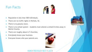 Fun Facts
 Population is less than 500 individuals.
 There are no traffic lights in Nichols, SC.
 There is no grocery store.
 There is no school system – students must attend a school 8 miles away in
Marion County.
 There are roughly about 6-7 churches.
 Everybody knows your business.
 Everyone knows who your parents are.
HOME| PREVIOUS| NEXT | LAST|
 