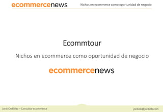 Jordi Ordóñez – Consultor ecommerce jordiob@jordiob.com
Nichos en ecommerce como oportunidad de negocio
Ecommtour
Nichos en ecommerce como oportunidad de negocio
 
