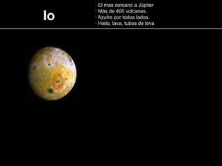 Io
· El más cercano a Júpiter
· Más de 400 volcanes.
· Azufre por todos lados.
· Hielo, lava, tubos de lava
 