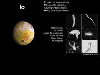 Io
· El más cercano a Júpiter
· Más de 400 volcanes.
· Azufre por todos lados.
· Hielo, lava, tubos de lava
(Wilkens et al. 2009)
Resistencia:
oscuridad
Lugar de residencia:
tubos de lava
Sùper poder:
multicelular
 