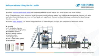 Nichrome’s Bottle Filling Line for Liquids
Nichrome’s automatic bottle filling system is an integrated packaging solution that can pack liquids in SKUs from 100ml to 20ltrs.
Some of the applications of this automated bottle filling system include a diverse range of food and beverage liquids such as flavoured milk, water
and buttermilk, soft drinks, energy drinks; non-food liquids such as perfumes, shampoo, handwash oil; viscous products such as ghee, ketchup,
chocolate sauce et al.
Nichrome’s bottle filling line is an efficient integrated system for bottle filling and packaging. The components of this system include:
● Turntable
● UV sterilisation chamber
● Automatic liquid filling machine
● Cap feeding elevator
● Rotary capping machine
● Induction sealer
● Labelling machine
● Date & batch coding system
● Packing table
 