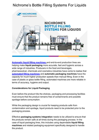 Nichrome’s Bottle Filling Systems For Liquids
Automatic liquid filling machines and end-to-end production lines are
helping make liquid packaging more accurate, fast and hygienic across a
wide range of industries. Producers in the food and beverages,
pharmaceutical, chemicals and cosmetics industries have come to realise that
automated filling machines and automatic packaging machines have the
capacity for much higher production speeds than manual filling. Even in the
case of plastic or glass bottle filling, automated machines are more reliable in
terms of accuracy, hygiene and output.
Considerations for Liquid Packaging
Even before the product hits the shelves, packaging and processing facilities
must ensure that the product remains free of contaminants and possible
spoilage before consumption.
While the packaging design is crucial for keeping products safe from
contamination and spoilage, liquid products need to be protected prior to the
packaging process.
Effective packaging systems integration needs to be utilized to ensure that
the products remain safe at all times during the packaging process. In the
case of liquid packaging lines, this includes using dependable liquid filling
machines and related packaging equipment specifically designed to handle
the product.
 