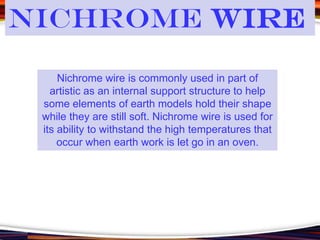 Nichrome wire is commonly used in part of
artistic as an internal support structure to help
some elements of earth models hold their shape
while they are still soft. Nichrome wire is used for
its ability to withstand the high temperatures that
occur when earth work is let go in an oven.
Nichrome Wire
 